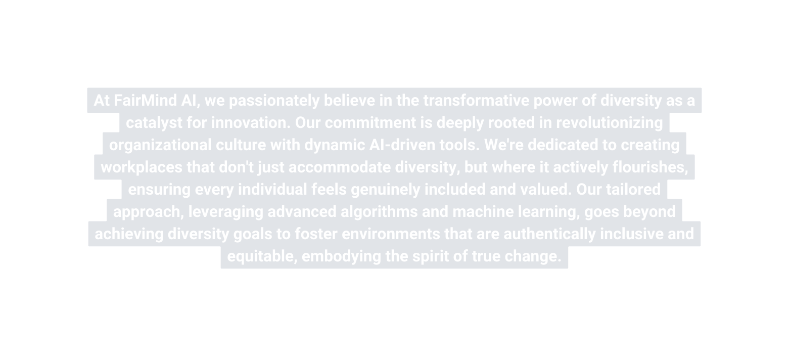 At FairMind AI we passionately believe in the transformative power of diversity as a catalyst for innovation Our commitment is deeply rooted in revolutionizing organizational culture with dynamic AI driven tools We re dedicated to creating workplaces that don t just accommodate diversity but where it actively flourishes ensuring every individual feels genuinely included and valued Our tailored approach leveraging advanced algorithms and machine learning goes beyond achieving diversity goals to foster environments that are authentically inclusive and equitable embodying the spirit of true change